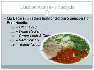 Lanzhou Ramen - Principals
 Ma Baozi (馬保子) then highlighted the 5 principals of
Beef Noodle:
 一清: – Clear Soup
 二白: – White Radish
 三綠 :– Green Leek & Coriander
 四紅: – Red Chili Oil
 五黃: – Yellow Noodle
 