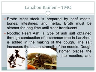 Lanzhou Ramen – TMO
 Broth: Meat stock is prepared by beef meats,
bones, intestines, and herbs. Broth must be
simmer for long time until clear translucent.
 Noodle: Pearl Ash, a type of ash salt obtained
through combustion of a common tree in Lanzhou,
is added in the making of the dough. The salt
increases the gluten strength of the noodle. Dough
remain uncooked until a customer places the
order. Dough is thus shaped into noodles, and
cooked.
 