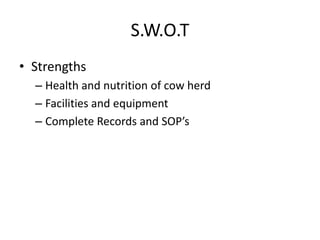 S.W.O.T
• Strengths
– Health and nutrition of cow herd
– Facilities and equipment
– Complete Records and SOP’s
 