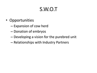S.W.O.T
• Opportunities
– Expansion of cow herd
– Donation of embryos
– Developing a vision for the purebred unit
– Relationships with Industry Partners
 