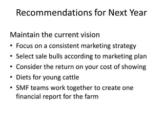 Maintain the current vision
• Focus on a consistent marketing strategy
• Select sale bulls according to marketing plan
• Consider the return on your cost of showing
• Diets for young cattle
• SMF teams work together to create one
financial report for the farm
 