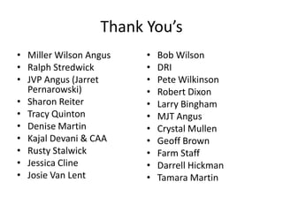 Thank You’s
• Miller Wilson Angus
• Ralph Stredwick
• JVP Angus (Jarret
Pernarowski)
• Sharon Reiter
• Tracy Quinton
• Denise Martin
• Kajal Devani & CAA
• Rusty Stalwick
• Jessica Cline
• Josie Van Lent
• Bob Wilson
• DRI
• Pete Wilkinson
• Robert Dixon
• Larry Bingham
• MJT Angus
• Crystal Mullen
• Geoff Brown
• Farm Staff
• Darrell Hickman
• Tamara Martin
 