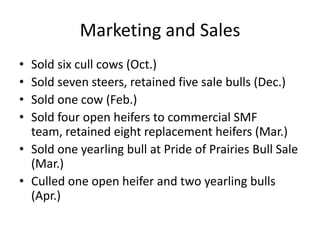 Marketing and Sales
• Sold six cull cows (Oct.)
• Sold seven steers, retained five sale bulls (Dec.)
• Sold one cow (Feb.)
• Sold four open heifers to commercial SMF
team, retained eight replacement heifers (Mar.)
• Sold one yearling bull at Pride of Prairies Bull Sale
(Mar.)
• Culled one open heifer and two yearling bulls
(Apr.)
 