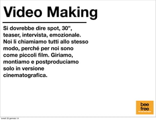 Video Making
Si dovrebbe dire spot, 30”,
teaser, intervista, emozionale.
Noi li chiamiamo tutti allo stesso
modo, perché per noi sono
come piccoli ﬁlm. Giriamo,
montiamo e postproduciamo
solo in versione
cinematograﬁca.

lunedì 20 gennaio 14

 