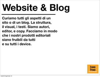 Website & Blog
Curiamo tutti gli aspetti di un
sito o di un blog. La struttura,
il visual, i testi. Siamo autori,
editor, e copy. Facciamo in modo
che i nostri prodotti editoriali
siano fruibili da tutti
e su tutti i device.

lunedì 20 gennaio 14

 