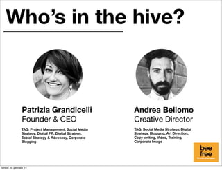 Who’s in the hive?

Patrizia Grandicelli
Founder & CEO

Andrea Bellomo
Creative Director

TAG: Project Management, Social Media
Strategy, Digital PR, Digital Strategy,
Social Strategy & Advocacy, Corporate
Blogging

TAG: Social Media Strategy, Digital
Strategy, Blogging, Art Direction,
Copy writing, Video, Training,
Corporate Image

lunedì 20 gennaio 14

 