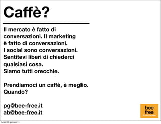 Caffè?
Il mercato è fatto di
conversazioni. Il marketing
è fatto di conversazioni.
I social sono conversazioni.
Sentitevi liberi di chiederci
qualsiasi cosa.
Siamo tutti orecchie.
Prendiamoci un caffè, è meglio.
Quando?
pg@bee-free.it
ab@bee-free.it
lunedì 20 gennaio 14

 