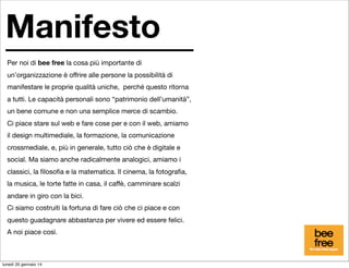 Manifesto
Per noi di bee free la cosa più importante di
un’organizzazione è offrire alle persone la possibilità di
manifestare le proprie qualità uniche, perché questo ritorna
a tutti. Le capacità personali sono “patrimonio dell’umanità”,
un bene comune e non una semplice merce di scambio.
Ci piace stare sul web e fare cose per e con il web, amiamo
il design multimediale, la formazione, la comunicazione
crossmediale, e, più in generale, tutto ciò che è digitale e
social. Ma siamo anche radicalmente analogici, amiamo i
classici, la ﬁlosoﬁa e la matematica. Il cinema, la fotograﬁa,
la musica, le torte fatte in casa, il caffè, camminare scalzi
andare in giro con la bici.
Ci siamo costruiti la fortuna di fare ciò che ci piace e con
questo guadagnare abbastanza per vivere ed essere felici.
A noi piace così.

lunedì 20 gennaio 14

 