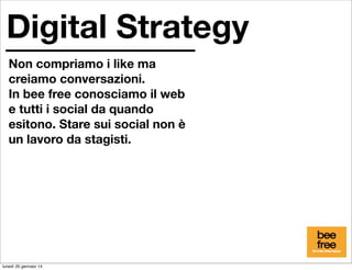 Digital Strategy
Non compriamo i like ma
creiamo conversazioni.
In bee free conosciamo il web
e tutti i social da quando
esitono. Stare sui social non è
un lavoro da stagisti.

lunedì 20 gennaio 14

 