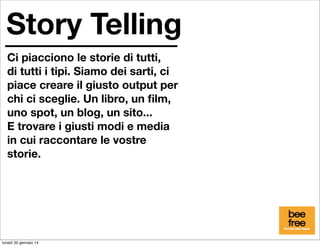Story Telling
Ci piacciono le storie di tutti,
di tutti i tipi. Siamo dei sarti, ci
piace creare il giusto output per
chi ci sceglie. Un libro, un ﬁlm,
uno spot, un blog, un sito...
E trovare i giusti modi e media
in cui raccontare le vostre
storie.

lunedì 20 gennaio 14

 