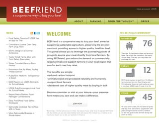 Create an account LOGIN




NEWS
                                          WELCOME                                                                                       THE BEEFriend COMMUNITY

>>   Food Safety Question? USDA Has                                                                                                      MEMBERS

                                                                                                                                                                       76
     an App for That
                                          BEEFriend is a cooperative way to buy your beef, aimed at
>>   Controversy Looms Over Dairy         supporting sustainable agriculture, preserving the environ-
     Farm Drug Tests
                                          ment and providing access to higher quality, healthier beef.
>>   Moms Weigh in on Animal              This portal allows you to leverage the purchasing power of
     Antibiotics                                                                                                                         There are 76 members to date and growing!
                                          groups to source your meat directly from local farmers. By                                     Meet the others that care about the quality
>>   Tester: Small Farms Won with                                                                                                        of their beef. One day, you may share the
     Food Safety Exemption                using BEEFriend, you reduce the demand on commercially                                         purchase of a cow!
                                          raised animals and support farmers in your local region that
>>   States Consider Bans on Farm
     Photos                               care for each cow they raise.


                                                                                                                                                                        12
                                                                                                                                         FARMS
>>   Processors Ask for Meat, Poultry
     ‘Pasteurization’                     The benefits are simple:
>>   Publisher’s Platform: Transparency   • reduced     carbon footprint
     is Good                              • animals     raised and processed naturally and humanely                                      BEEFriend sources its beef from 12 different
>>   GAO Reports on USDA Contracts        • support     local farmers                                                                    family owned farms in West Virginia and
     for School Meals                                                                                                                    Pennsylvania. Sourcing meat locally can save
                                          • decreased      cost of higher quality meat by buying in bulk                                 a cow over 4,000 miles of travel in its life.
>>   USDA Rule Encourages Local Food
     for School Meals
                                          Become a member or visit at your leisure—your presence


                                                                                                                                                                      45
                                                                                                                                         COWS
>>   Report Ranks Riskiest Food-                                CONTINUE
     Pathogen Combinations                here means you care and can make a difference.

>>   Dairy Pro Offers Food Safety
     Strategies                                                                  JOIN NOW
>>   Salmonella Outbreak Tied to Raw                                                                                                     45 cows sold to date. All are raised on grass
     Milk in Texas                                                                                                                       and hay while some farms supplement with
                                          Becoming a member allows you to check the status of your order once its placed. BEEFriend      grain during the winter months. Antibiot-
                                                                              PURCHASE
                                          will also make sure you see meat-related news and issues that interest you. Creating an ac-    ics are only given to the animals during real
>>   More Salmonella Illnesses in
                                          count also allows you to see your sphere of influence.                                         times of need.
     Rhode Island

                                                                            ADD TO ORDER
                                                               © BEEFriend | Privacy Policy | Legal Statement | Contact Us
 