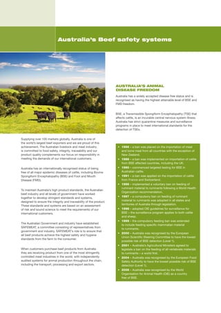 Australia’s Beef safety systems




                                                                     AUSTRALIA’S ANIMAL
                                                                     DISEASE FREEDOM
                                                                     Australia	has	a	widely	accepted	disease	free	status	and	is	
                                                                     recognised	as	having	the	highest	attainable	level	of	BSE	and	
                                                                     FMD	freedom.


                                                                     BSE,	a	Transmissible	Spongiform	Encephalopathy	(TSE)	that	
                                                                     affects	cattle,	is	an	incurable	central	nervous	system	illness.	
                                                                     Australia	has	strict	quarantine	measures	and	surveillance	
                                                                     programs	in	place	to	meet	international	standards	for	the	
                                                                     detection	of	TSEs.	


Supplying	over	100	markets	globally,	Australia	is	one	of	
the	world’s	largest	beef	exporters	and	we	are	proud	of	this	
achievement.	The	Australian	livestock	and	meat	industry	              •	 1966	–	a	ban	was	placed	on	the	importation	of	meat		
is	committed	to	food	safety,	integrity,	traceability	and	our	            and	bone	meal	from	all	countries	with	the	exception	of	
product	quality	complements	our	focus	on	responsibility	in	              New	Zealand.	
meeting	the	demands	of	our	international	customers.                   •	 1988	–	a	ban	was	implemented	on	importation	of	cattle	
                                                                         from	BSE	affected	countries,	including	the	UK.	
Australia	has	an	internationally	recognised	status	of	being	          •	 1990	–	commenced	targeted	testing	for	BSE	in	
free	of	all	major	epidemic	diseases	of	cattle,	including	Bovine	         Australian	cattle.	
Spongiform	Encephalopathy	(BSE)	and	Foot	and	Mouth	                   •	 1991	–	a	ban	was	applied	on	the	importation	of	cattle	
Disease	(FMD).                                                           from	France	and	Switzerland.	
                                                                      •	 1996	–	implemented	a	voluntary	ban	on	feeding	of	
                                                                         ruminant	material	to	ruminants	following	a	World	Health	
To	maintain	Australia’s	high	product	standards,	the	Australian	
                                                                         Organization	recommendation.	
beef	industry	and	all	levels	of	government	have	worked	
together	to	develop	stringent	standards	and	systems,	                 •	 1997	–	a	compulsory	ban	on	feeding	of	ruminant	
designed	to	ensure	the	integrity	and	traceability	of	the	product.	       material	to	ruminants	was	adopted	in	all	states	and	
These	standards	and	systems	are	based	on	an	assessment	                  territories	of	Australia	through	legislation.	
of	risk	and	sound	science	to	meet	the	requirements	of	our	            •	 1998	–	adopted	OIE	guidelines	for	surveillance	for		
international	customers.	                                                BSE	–	the	surveillance	program	applies	to	both	cattle		
                                                                         and	sheep.	
                                                                      •	 1999	–	the	compulsory	feeding	ban	was	extended		
The	Australian	Government	and	industry	have	established	                 to	include	feeding	specific	mammalian	material		
SAFEMEAT,	a	committee	consisting	of	representatives	from	                to	ruminants.	
government	and	industry.	SAFEMEAT’s	role	is	to	ensure	that	
                                                                      •	 2000	–	Australia	was	recognised	by	the	European	
all	beef	products	achieve	the	highest	safety	and	hygiene	
                                                                         Union	Scientific	Steering	Committee	to	have	the	lowest	
standards	from	the	farm	to	the	consumer.	
                                                                         possible	risk	of	BSE	detection	(Level	1).	
                                                                      •	 2001	–	Australia’s	Agricultural	Ministers	agreed	to	
When	customers	purchase	beef	products	from	Australia	                    legislate	a	ban	on	the	feeding	of	all	vertebrate	materials	
they	are	receiving	product	from	one	of	the	most	stringently	             to	ruminants	–	a	world	first.	
controlled	meat	industries	in	the	world,	with	independently	          •	 2004	–	Australia	was	recognised	by	the	European	Food	
audited	systems	for	animal	production	throughout	the	chain,	             Safety	Authority	to	have	the	lowest	possible	risk	of	BSE	
including	the	transport,	processing	and	export	sectors.	                 detection	(Level	1).
                                                                      •	 2006	–	Australia	was	recognised	by	the	World	
                                                                         Organisation	for	Animal	Health	(OIE)	as	a	country		
                                                                         free	of	BSE.
 