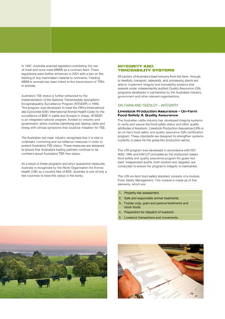 In	1997,	Australia	enacted	legislation	prohibiting	the	use	          INTEGRITY AND
of	meat	and	bone	meal	(MBM)	as	a	ruminant	feed.	These	               TRACEABILITY SYSTEMS
regulations	were	further	enhanced	in	2001	with	a	ban	on	the	
feeding	of	any	mammalian	material	to	ruminants.	Feeding	             All	sectors	of	Australia’s	beef	industry	from	the	farm,	through	
MBM	to	animals	has	been	linked	to	the	transmission	of	TSEs	          to	feedlots,	transport,	saleyards,	and	processing	plants	are	
in	animals.	                                                         able	to	implement	integrity	and	traceability	systems	that	
                                                                     operate	under	independently	audited	Quality	Assurance	(QA)	
                                                                     programs	developed	in	partnership	by	the	Australian	industry,	
Australia’s	TSE	status	is	further	enhanced	by	the	                   government	and	other	relevant	organisations.	
implementation	of	the	National	Transmissible	Spongiform	
Encephalopathy	Surveillance	Program	(NTSESP)	in	1998.	
                                                                     ON-FARM	AND	FEEDLOT	–	INTEGRITY
This	program	was	developed	to	meet	the	Office	International	
des	Epizooties	(OIE)	International	Animal	Health	Code	for	the	       Livestock Production Assurance – On-Farm
surveillance	of	BSE	in	cattle	and	Scrapie	in	sheep.	NTSESP	          Food Safety & Quality Assurance
is	an	integrated	national	program,	funded	by	industry	and	           The	Australian	cattle	industry	has	developed	integrity	systems	
government,	which	involves	identifying	and	testing	cattle	and	       to	verify	and	assure	the	food	safety	status	and	other	quality	
sheep	with	clinical	symptoms	that	could	be	mistaken	for	TSE.	        attributes	of	livestock.	Livestock	Production	Assurance	(LPA)	is	
                                                                     an	on-farm	food	safety	and	quality	assurance	(QA)	certification	
The	Australian	red	meat	industry	recognises	that	it	is	vital	to	     program.	These	standards	are	designed	to	strengthen	systems	
undertake	monitoring	and	surveillance	measures	in	order	to	          currently	in	place	for	the	grass-fed	production	sector.
protect	Australia’s	TSE	status.	These	measures	are	designed	
to	ensure	that	Australia’s	trading	partners	continue	to	be	          The	LPA	program	was	developed	in	accordance	with	ISO	
confident	about	Australia’s	TSE-free	status.	                        9002:1994	and	HACCP	principles	as	the	production	based	
                                                                     food	safety	and	quality	assurance	program	for	grass-fed	
As	a	result	of	these	programs	and	strict	quarantine	measures,	       beef.	Independent	audits,	both	random	and	targeted,	are	
Australia	is	recognised	by	the	World	Organisation	for	Animal	        conducted	to	ensure	the	program’s	integrity	is	maintained.
Health	(OIE)	as	a	country	free	of	BSE.	Australia	is	one	of	only	a	
few	countries	to	have	this	status	in	the	world.                      The	LPA	on-farm	food	safety	standard	consists	of	a	module,	
                                                                     Food	Safety	Management.	This	module	is	made	up	of	five	
                                                                     elements,	which	are:

                                                                     1. Property	risk	assessment.
                                                                     2. Safe	and	responsible	animal	treatments.
                                                                     3. Fodder	crop,	grain	and	pasture	treatments	and		
                                                                        stock	foods.
                                                                     4. Preparation	for	dispatch	of	livestock.
                                                                     5. Livestock	transactions	and	movements.
 