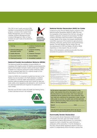 The	LPA	on-farm	quality	assurance	(QA)	                             National Vendor Declaration (NVD) for Cattle
standard,	incorporating	the	CATTLECARE	                             Underpinning	the	LPA	and	NFAS	integrity	programs	is	the	
program,	consists	of	the	module	Food	                               National	Vendor	Declaration	(NVD)	for	cattle;	this	links	
Safety	Management,	plus	an	extra	two	                               the	traceability	of	the	livestock	from	the	farm,	through	to	
modules,	Systems	Management	and	                                    feedlots,	saleyards,	transport	and	processing.	The	NVD	
Livestock	Management.	Both	of	these	                                contains	information	about	the	location	of	the	property,	
modules	are	each	made	of	five	elements,	                            contact	details	of	the	vendor,	the	property	identification	
which	are:                                                          code	(PIC),	exposure	of	the	livestock	to	agricultural	and	
                                                                    veterinary	chemicals,	grazing	history	and	supplementary	
SYSTEMS	MANAGEMENT               LIVESTOCK	MANAGEMENT               feeding.	The	NVD	declares	that	the	vendor	has	met	
1.	 Training                     1.	 Livestock	Husbandry	and	       the	requirements	of	LPA	Food	Safety,	LPA	QA	or	NFAS	
                                     preparation                    depending	on	what	program	they	are	involved.
2.	 Internal	auditing	and	       2.	 Livestock	handling	            Below	is	the	declaration	vendors	provide	after	they	have	
    document	control                 facilities                     answered	the	questions	within	the	NVD.
3.	 Quality	Records              3.	 Livestock	Transport
4.	 Document	Control             4.	 Animal	Welfare
5.	 Chemical	Inventory           5.	 Accredited	Livestock


National Feedlot Accreditation Scheme (NFAS)
The	National	Feedlot	Accreditation	Scheme	(NFAS)	is	a	
mandatary	QA	integrity	system	for	feedlots	producing	grainfed	
beef	for	the	Australian	domestic	market	and	all	export	markets.	
A	feedlot	is	an	intensive	production	system	where	the	cattle	
are	fed	a	prepared	feed	ration	for	a	specific	length	of	time	
depending	on	the	final	customer.

Under	the	NFAS,	the	movement	of	cattle	from	the	farm	to	the	
feedlot	must	be	recorded	in	the	NLIS	database.	In	addition	
as	outlined	in	a	manual,	health	and	production	controls	for	
grainfed	cattle	are	applied	through	strict	checks	for	feed	and	
water	safety,	strict	regulations	are	adhered	to,	with	monitoring	
for	veterinary	treatments	and	inspection	for	pesticides	or		
trace	metals.	

Records	must	be	kept	to	allow	the	health	and	feeding	history	
                                                                     As	the	person	responsible	for	the	husbandry	of	the	
of	each	individual	animal	to	be	traceable.
                                                                     cattle,	I	also	declare	that	all	the	information	in	part	A	of	
                                                                     this	document	is	true	and	correct,	that	I	have	read	and	
                                                                     understood	all	the	questions	that	I	have	answered,	that	I	
                                                                     have	read	and	understood	the	explanatory	notes,	and	that,	
                                                                     while	under	my	control,	the	cattle	were	not	fed	restricted	
                                                                     animal	material	(including	meat	and	bone	meal)	in	breach	of	
                                                                     State	or	Territory	legislation.	

                                                                     Signed:	____________________________Date:	___________	
                                                                     Phone:	(	_____	)	_____________________________________	
                                                                     *	 nly	the	person	whose	name	appears	above	may	sign	this	
                                                                       O
                                                                     	 declaration,	or	make	amendments	which	must	be	initialled.


                                                                    Commodity Vendor Declaration
                                                                    The	Commodity	Vendor	Declaration	(CVD)	is	a	part	
                                                                    of	Australia’s	red	meat,	grain	and	fodder	industry’s	
                                                                    commitment	to	deliver	safe	products.	If	a	commodity	
                                                                    supplier	to	a	farm	or	feedlot	has	used	chemicals	in	
                                                                    production	of	the	commodity,	it	must	be	declared	on	
                                                                    the	CVD.	LPA	and	NFAS	regulations	require	a	CVD	or	a	
                                                                    system	to	independently	ensure	the	feed	is	residue	free.
 