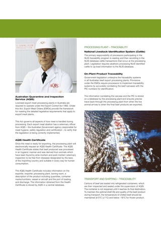 PROCESSING	PLANT	–	TRACEABILITY
                                                                      National Livestock Identification System (Cattle)
                                                                      The	primary	responsibility	of	processors	participating	in	the	
                                                                      NLIS	traceability	program	is	reading	and	then	recording	in	the	
                                                                      NLIS	database	cattle	transactions	that	occur	at	the	processing	
                                                                      plant.	Legislation	requires	abattoirs	processing	NLIS	identified	
                                                                      cattle	to	up-load	information	to	the	NLIS	database.


                                                                      On-Plant Product Traceability
                                                                      Government	legislation	underpins	the	traceability	systems	
                                                                      in	all	Australian	beef	export	processing	plants.	Provisions	
                                                                      under	the	EMOs	require	processors	to	implement	traceability	
                                                                      systems	by	accurately	correlating	the	beef	carcases	with	the	
                                                                      PIC	numbers	for	identification.	


Australian Quarantine and Inspection                                  The	information	correlating	the	carcase	and	the	PIC	is	stored	
Service (AQIS)                                                        on	a	database	by	the	processing	plant	and	ensures	precise	
                                                                      trace	back	through	the	processing	plant	from	when	the	live	
Licensed	export	meat	processing	plants	in	Australia	are	
                                                                      animal	arrives	to	when	the	final	beef	products	are	exported.
required	to	operate	under	the	Export	Control	Act	1982.	Under	
this	Act,	Export	Meat	Orders	(EMOs)	provide	the	framework	
for	meeting	the	detailed	legislative	requirements	that	apply	to	
export	meat	plants.	


This	Act	governs	all	aspects	of	how	meat	is	handled	during	
processing.	Each	export	meat	abattoir	has	a	veterinary	officer	
from	AQIS	–	the	Australian	Government	agency	responsible	for	
meat	hygiene,	safety	regulation	and	certification	–	to	verify	that	
the	legislation	is	being	correctly	implemented.


AQIS Health Certificate
Once	the	meat	is	ready	for	exporting,	the	processing	plant	will	
electronically	request	an	AQIS	Health	Certificate.	The	AQIS	
Health	Certificate	states	that	beef	produced	was	processed	
in	an	hygienic	manner	and	was	derived	from	animals	which	
have	been	found	by	ante-mortem	and	post-mortem	veterinary	
inspection	to	be	free	from	diseases	designated	by	the	laws	
of	the	importing	country	and	suitable	in	every	way	for	human	
consumption.	


The	AQIS	Health	Certificate	includes	information	on	the	
exporter,	importer,	processing	plant,	boning	room,	a	
description	of	the	product	including	quantities,	container	
marks/numbers,	vessel	or	aircraft	and	the	port	of	loading	            TRANSPORT	AND	SHIPPING	–	TRACEABILITY
and	discharge.	The	information	obtained	from	the	Health	
                                                                      Cartons	of	beef	are	loaded	into	refrigerated	containers,	which	
Certificate	is	stored	by	AQIS	in	a	central	database.	
                                                                      are	then	inspected	and	sealed	under	the	supervision	of	AQIS.	
                                                                      The	container	is	not	reopened	until	it	reaches	its	final	destination.	
                                                                      To	maintain	the	optimal	shelf-life	and	quality	of	the	beef	product	
                                                                      during	transport,	the	temperature	of	chilled	beef	should	be	
                                                                      maintained	at	0°C	(±1°C)	and	below	-18°C	for	frozen	product.
 