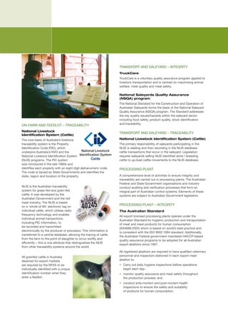 TRANSPORT	AND	SALEYARD	–	INTEGRITY
                                                                     TruckCare
                                                                     TruckCare	is	a	voluntary	quality	assurance	program	applied	to	
                                                                     livestock	transportation	and	is	centred	on	maximising	animal	
                                                                     welfare,	meat	quality	and	meat	safety.	

                                                                     National Saleyards Quality Assurance
                                                                     (NSQA) program
                                                                     The	National	Standard	for	the	Construction	and	Operation	of	
                                                                     Australian	Saleyards	forms	the	basis	of	the	National	Saleyard	
                                                                     Quality	Assurance	(NSQA)	program.	The	Standard	addresses	
                                                                     the	key	quality	issues/hazards	within	the	saleyard	sector	
                                                                     including	food	safety,	product	quality,	stock	identification		
                                                                     and	traceability.
ON-FARM	AND	FEEDLOT	–	TRACEABILITY
National Livestock
                                                                     TRANSPORT	AND	SALEYARD	–	TRACEABILITY
Identification System (Cattle)
The	core	basis	of	Australia’s	livestock	                             National Livestock Identification System (Cattle)
traceability	system	is	the	Property	                                 The	primary	responsibility	of	saleyards	participating	in	the	
Identification	Code	(PIC),	which	                                    NLIS	is	reading	and	then	recording	in	the	NLIS	database	
underpins	Australia’s	NVD	and	the	                                   cattle	transactions	that	occur	in	the	saleyard.	Legislation	
National	Livestock	Identification	System	                            requires	saleyards	selling	NLIS	identified	store	/	breeding	
(NLIS)	programs.	The	PIC	system	                                     cattle	to	up-load	cattle	movements	to	the	NLIS	database.
was	introduced	in	the	late	1960s	and	
identifies	each	property	with	an	eight	digit	alphanumeric	code.	     PROCESSING	PLANT
The	code	is	issued	by	State	Governments	and	identifies	the	
state,	region	and	location	of	the	property.	                         A	comprehensive	level	of	activities	to	ensure	integrity	and	
                                                                     traceability	are	carried	out	in	processing	plants.	The	Australian	
                                                                     Federal	and	State	Government	organisations	and	industry	
NLIS	is	the	Australian	traceability	                                 conduct	auditing	and	verification	processes	that	form	an	
system	for	grass-fed	and	grain-fed	                                  integral	part	of	Australian	control	systems.	Elements	of	these	
cattle.	It	was	developed	by	the	                                     systems	are	subject	to	Australian	Government	legislation.
Australian	Government	and	the	red	
meat	industry.	The	NLIS	is	based	
on	a	‘whole	of	life’	electronic	tag	on	
                                                                     PROCESSING	PLANT	–	INTEGRITY	
individual	cattle,	which	utilises	radio	                             The Australian Standard
frequency	technology	and	enables	
                                                                     All	export	licensed	processing	plants	operate	under	the	
individual	animal	transactions,	
                                                                     Australian	Standard	for	hygienic	production	and	transportation	
including	PIC	information,	to	
                                                                     of	meat	and	meat	products	for	human	consumption	
be	recorded	and	transmitted	
                                                                     (AS4696:2002)	which	is	based	on	world’s	best	practice	and	
electronically	by	the	producer	or	processor.	This	information	is	
                                                                     is	consistent	with	the	ISO	9002:1994	standard.	Additionally,	
transferred	to	a	central	database,	allowing	the	tracing	of	cattle	
                                                                     the	Australian	Federal	government	mandated	HACCP-based	
from	the	farm	to	the	point	of	slaughter	to	occur	swiftly	and	
                                                                     quality	assurance	programs	to	be	adopted	for	all	Australian	
efficiently	–	this	is	one	attribute	that	distinguishes	the	NLIS	
                                                                     export	abattoirs	since	1997.	
from	other	traceability	systems	around	the	world.
                                                                     All	registered	abattoirs	are	required	to	have	qualified	veterinary	
All	grainfed	cattle	in	Australia	                                    personnel	and	inspectors	stationed	in	each	export	meat	
destined	for	export	markets	                                         abattoir	to:	
are	required	by	the	NFAS	to	be	                                      •	 Carry	out	daily	hygiene	inspections	before	operations		
individually	identified	with	a	unique	                                  begin	each	day;	
identification	number	when	they	                                     •	 monitor	quality	assurance	and	meat	safety	throughout		
enter	a	feedlot.	                                                       the	production	process;	and	
                                                                     •	 conduct	ante-mortem	and	post-mortem	health	
                                                                        inspections	to	ensure	the	safety	and	suitability	
                                                                        of	products	for	human	consumption.
 