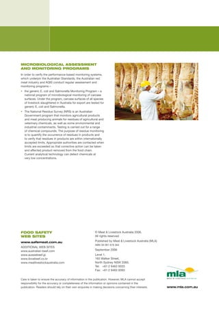 MICROBIOLOGICAL ASSESSMENT
AND MONITORING PROGRAMS
In	order	to	verify	the	performance-based	monitoring	systems,	
which	underpin	the	Australian	Standards,	the	Australian	red	
meat	industry	and	AQIS	conduct	regular	assessment	and	
monitoring	programs	–
•	 the	generic	E.	coli	and	Salmonella	Monitoring	Program	–	a	
   national	program	of	microbiological	monitoring	of	carcase	
   surfaces.	Under	the	program,	carcase	surfaces	of	all	species	
   of	livestock	slaughtered	in	Australia	for	export	are	tested	for	
   generic	E.	coli	and	Salmonella.
•	 The	National	Residue	Survey	(NRS)	is	an	Australian	
   Government	program	that	monitors	agricultural	products	
   and	meat	producing	animals	for	residues	of	agricultural	and	
   veterinary	chemicals,	as	well	as	some	environmental	and	
   industrial	contaminants.	Testing	is	carried	out	for	a	range		
   of	chemical	compounds.	The	purpose	of	residue	monitoring	
   is	to	quantify	the	occurrence	of	residues	in	products	and	
   to	verify	that	residues	in	products	are	within	internationally	
   accepted	limits.	Appropriate	authorities	are	contacted	when	
   limits	are	exceeded	so	that	corrective	action	can	be	taken	
   and	affected	product	removed	from	the	food	chain.		
   Current	analytical	technology	can	detect	chemicals	at		
   very	low	concentrations.




FOOD SAFETY                                                 ©	Meat	&	Livestock	Australia	2006.	
WEB SITES                                                   All	rights	reserved	

www.safemeat.com.au                                         Published	by	Meat	&	Livestock	Australia	(MLA)		
                                                            ABN	39	081	678	364
ADDITIONAL	WEB	SITES		
www.australian-beef.com	                                    September	2006
www.aussiebeef.jp	                                          Level	1,	
www.ilovebeef.co.kr	                                        165	Walker	Street,	
www.meatlivestockaustralia.com                              North	Sydney	NSW	2060,	
                                                            Tel:	 +61	2	9463	9333	
                                                            Fax:	 +61	2	9463	9393	


Care	is	taken	to	ensure	the	accuracy	of	information	in	the	publication.	However,	MLA	cannot	accept	
responsibility	for	the	accuracy	or	completeness	of	the	information	or	opinions	contained	in	the	
publication.	Readers	should	rely	on	their	own	enquiries	in	making	decisions	concerning	their	interests.	      www.mla.com.au
 