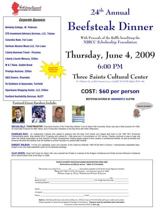 24th Annual
               Corporate Sponsors:

                                                                           Beefsteak Dinner
Berkeley College, W. Paterson

CFS Investment Advisory Services, LLC, Totowa
                                                                                            With Proceeds of the Raffle benefiting the
Columbia Bank, Fair Lawn
                                                                                                 NJRCC Scholarship Foundation
Dorfman Abrams Music LLC, Fair Lawn



                                                                         Thursday, June 4, 2009
Liberty Business Travel - Paramus

Liberty Lincoln Mercury, Clifton


                                                                                                                 6:00 PM
M & T Bank, Saddle Brook
                                                   SPONSORSHIP 
                                                   INFORMATION 
Prestige Auctions, Clifton                           OTHER SIDE 


                                                                                  Three Saints Cultural Center
Q&S Electric, Riverdale
                                                                                      St. Vladimir Sq. at 454 Outwater Lane, Garfield, NJ 07026 (Right off Rt. 46)
RJ Goldstein & Associates, Fairfield


                                                                                            COST: $60 per person
Styertowne Shopping Center, LLC, Clifton

SunGard Availability Services, NJ/CT
                                                                                                   BEEFSTEAK CATERED BY BASKINGER’S, CLIFTON
       Featured Guest Speakers Include:




      BRYAN FELT, TOASTMASTER: Executive Director of the Pirate Blue Athletic Fund at Seton Hall University, Bryan was also a field producer for CNN,
      an Associate Producer for NBC News, and a Production Assistant on the Big Show with Keith Olbermann.

      CHARLES WAY: An outstanding Fullback who played 6 seasons with the New York Giants and helped lead them to the 1997 NFC Divisional
      Championship game. Way started 55 of 75 games and rushed for 1,356 yards and 10 touchdowns on 337 carries. Charles continues to play a huge role
      within the Giants organization as their Director of Player Development, helping players adjust to their careers in professional football, as well as develop and
      enhance life skills and abilities that will facilitate a smooth transition to careers after football.

      DWIGHT WILBUR: Former pro basketball coach and member of the Villanova Wildcats 1985 NCAA Men’s Division I championship basketball team.
      Dwight is the new head basketball coach for the Berkeley Bulldogs.


      CLAY WHITE: Head Golf Coach for Seton Hall, who coached the Pirates to victories at the Rutgers Invitational and Scotty Duncan Memorial Invitational
      and a second place finish at the Big-5 in 2008.


                                                                SPORTS CELEBRITY BEEFSTEAK DINNER REGISTRATION FORM 2009
                                                                      Reservations are $60 per person.  Tables of 10 Available. 
                                                                                                  
                                            Enclosed is my check for $_________ for ________ reservations payable to the North Jersey Regional Chamber. 
                                                                Reserve a Table of 10 for my company.  I’ve enclosed a check for $600. 
                                                                     Please charge my    Visa    MasterCard   AmEx   Discover  
                                                                                                  
                                   #_______________________________________________________________________________ Exp. ________________ 
                                   Name on Card ____________________________________________________3 or 4 Digit Security Code ________________ 
                                   Full Billing Address _____________________________________________________________________________________ 
                                                                                              
                                   Name: _______________________________________________________________________________________________ 
                                   Company: ____________________________________________________________________________________________ 
                                   Phone: _______________________________________________ Email: __________________________________________ 
                                                                                                  
                                       Mail to: 1033 Route 46 East, Suite A103, Clifton, N.J. 07013 or fax to 973‐470‐9245 with your credit card number. 
                                       Checks payable to: North Jersey Regional Chamber of Commerce.  Payment must be submitted with reservation. 
                                                                        or buy your tickets securely online at njrcc.org 
 