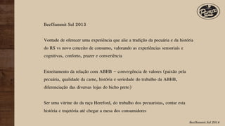 BeefSummit Sul 2014
BeefSummit Sul 2013
Vontade de oferecer uma experiência que alie a tradição da pecuária e da história
do RS vs novo conceito de consumo, valorando as experiências sensoriais e
cognitivas, conforto, prazer e converiência
Estreitamento da relação com ABHB – convergência de valores (paixão pela
pecuária, qualidade da carne, história e seriedade do trabalho da ABHB,
diferenciação das diversas lojas do bicho preto)
Ser uma vitrine do da raça Hereford, do trabalho dos pecuaristas, contar esta
história e trajetória até chegar a mesa dos consumidores
 