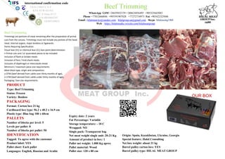 PRODUCT
Type: Beef Trimming
Status: Frozen
Variety: Bonless
PACKAGING
Format: Carton box 21 kg
Cardboard box type: 56.2 x 40.2 x 16.9 cm
Plastic type: Blue bag 100 x 60cm
PALLETS
Number of blocks per level: 5
Levels per pallet: 8
Number of blocks per pallet: 50
IDENTIFICATION
Tagged: To agree with the customer
Product label: YES
Pallet sheet: Each pallet
Languages: English, Russian and Arabic
Expiry date: 2 years
Fat Percentage: Variable
Storage temperature: - 18 C
Wrapped: NO
Single pack: Transparent bag
Net meat weight single unit: 20-21 Kg
Amount of product in box: 1
Pallet net weight: 1.000 Kg aprox
Pallet material: Wood
Pallet size: 120 x 80 cm
Origin: Spain, Kazakhstan, Ukraine, Georgia
Special feature: Halal Consulting
Net box weight: about 21 kg
Barrel pulley carton box: YES
Barrel pulley type: HILAL MEAT GROUP
international confirmation code
ES10.1.684/J C.E.E
KZA.05/W-0318/E
EC.X-Deuc.0113
UA10038605247
GE405169035
Beef Trimming
WhatsApp GSM +34659452159 +380634456495 +905325665083
Phone +77012666846 +995591907028 +77272734973 Fax +903422325046
Email : hilalmeat.kz@yandex.com hilalgroup.ua@gmail.com Skype: hilalcasing1968
Web : https://hilalmeatkz.wixsite.com/hilalmeatgroup
Beef Trimmming
Trimmings are portions of meat remaining after the preparation of primal
cuts from the carcass. Trimmings must not include any portion of the head
meat, internal organs, major tendons or ligaments.
Points Requiring Specification:
Visual lean (VL) or chemical lean (CL) lean point determination
• Primal cuts and / or associated pieces to be included
Inclusion of flank or brisket meats
Inclusion of fore / hind shank meats
Inclusion of diaphragm or intercostals meats
Minimum / maximum piece size requirements
Meat block type, origin and composition;
o OTM (beef derived from cattle over thirty months of age),
o UTM (beef derived from cattle under thirty months of age),
Packaging / box size requirements
OUR BOX
 