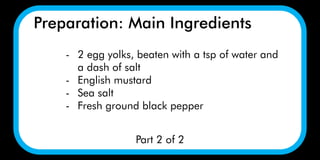 Preparation: Main Ingredients
Part 2 of 2
- 2 egg yolks, beaten with a tsp of water and
a dash of salt
- English mustard
- Sea salt
- Fresh ground black pepper
 