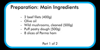 Preparation: Main Ingredients
Part 1 of 2
- 2 beef filets (400g)
- Olive oil
- Wild mushrooms, cleaned (500g)
- Puff pastry dough (500g)
- 8 slices of Parma ham
 