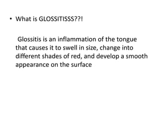 • What is GLOSSITISSS??!
Glossitis is an inflammation of the tongue
that causes it to swell in size, change into
different shades of red, and develop a smooth
appearance on the surface
 