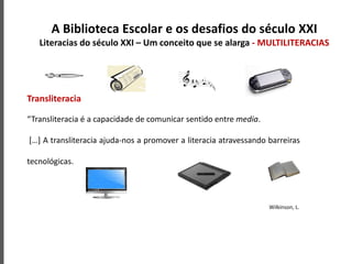 Transliteracia
“Transliteracia é a capacidade de comunicar sentido entre media.
[…] A transliteracia ajuda-nos a promover a literacia atravessando barreiras
tecnológicas.
Wilkinson, L.
A Biblioteca Escolar e os desafios do século XXI
Literacias do século XXI – Um conceito que se alarga - MULTILITERACIAS
 