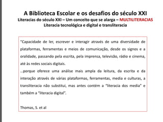 A Biblioteca Escolar e os desafios do século XXI
Literacias do século XXI – Um conceito que se alarga – MULTILITERACIAS
Literacia tecnológica e digital e transliteracia
“Capacidade de ler, escrever e interagir através de uma diversidade de
plataformas, ferramentas e meios de comunicação, desde os signos e a
oralidade, passando pela escrita, pela imprensa, televisão, rádio e cinema,
até às redes sociais digitais.
…porque oferece uma análise mais ampla da leitura, da escrita e da
interação através de várias plataformas, ferramentas, media e culturas, a
transliteracia não substitui, mas antes contém a “literacia dos media” e
também a “literacia digital”.
Thomas, S. et al
 