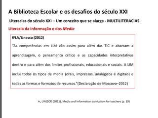 A Biblioteca Escolar e os desafios do século XXI
Literacias do século XXI – Um conceito que se alarga - MULTILITERACIAS
Literacia da Informação e dos Media
In, UNESCO (2011), Media and Information curriculum for teachers (p. 19)
IFLA/Unesco (2012)
“As competências em LIM vão assim para além das TIC e abarcam a
aprendizagem, o pensamento crítico e as capacidades interpretativas
dentro e para além dos limites profissionais, educacionais e sociais. A LIM
inclui todos os tipos de media (orais, impressos, analógicos e digitais) e
todas as formas e formatos de recursos.”(Declaração de Moscovo–2012)
 