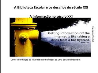 A Biblioteca Escolar e os desafios do século XXI
A informação no século XXI
Obter informação da Internet é como beber de uma boca de incêndio.
http://goo.gl/Bm9p4
 