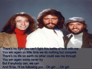 There's no fight you can't fight this battle of love with me You win again so little time we do nothing but compete There's no life on earth no other could see me through You win again some never try But if anybody can, we can And I'll be, I'll be following you…Oh girl ….Oh girl 