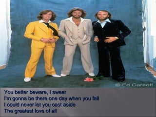 You better beware, I swear I'm gonna be there one day when you fall I could never let you cast aside The greatest love of all 