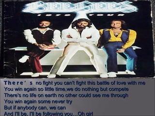 There’s  no fight you can't fight this battle of love with me You win again so little time,we do nothing but compete There's no life on earth no other could see me through You win again some never try But if anybody can, we can And I'll be, I'll be following you…Oh girl 