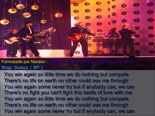You win again so little time we do nothing but compete There's no life on earth no other could see me through You win again some never try but if anybody can, we can There's no fight you can't fight this battle of love with me You win again so little time we do nothing but compete There's no life on earth no other could see me through You win again some never try but if anybody can, we can Formatado por Nardon :  [email_address] Mogi Guaçú ( SP ) 