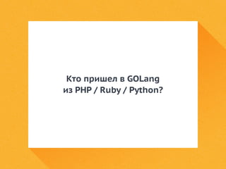 Кто пришел в GOLang 
из PHP / Ruby / Python? 
 
