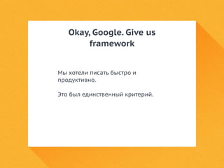 Okay, Google. Give us 
framework 
Мы хотели писать быстро и 
продуктивно. 
Это был единственный критерий. 
 