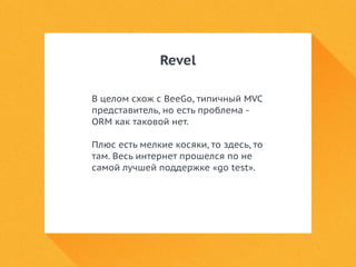 Revel 
В целом схож с BeeGo, типичный MVC 
представитель, но есть проблема - 
ORM как таковой нет. 
Плюс есть мелкие косяки, то здесь, то 
там. Весь интернет прошелся по не 
самой лучшей поддержке «go test». 
 