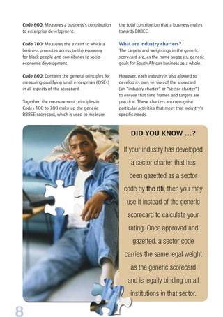 8
the total contribution that a business makes
towards BBBEE.
What are industry charters?
The targets and weightings in the generic
scorecard are, as the name suggests, generic
goals for South African business as a whole.
However, each industry is also allowed to
develop its own version of the scorecard
(an “industry charter” or “sector charter”)
to ensure that time frames and targets are
practical. These charters also recognise
particular activities that meet that industry’s
specific needs.
Code 600: Measures a business’s contribution
to enterprise development.
Code 700: Measures the extent to which a
business promotes access to the economy
for black people and contributes to socio-
economic development.
Code 800: Contains the general principles for
measuring qualifying small enterprises (QSEs)
in all aspects of the scorecard.
Together, the measurement principles in
Codes 100 to 700 make up the generic
BBBEE scorecard, which is used to measure
DID YOU KNOW …?
If your industry has developed
a sector charter that has
been gazetted as a sector
code by the dti, then you may
use it instead of the generic
scorecard to calculate your
rating. Once approved and
gazetted, a sector code
carries the same legal weight
as the generic scorecard
and is legally binding on all
institutions in that sector.
 