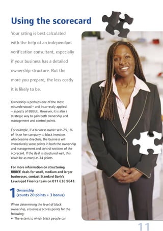 11
Your rating is best calculated
with the help of an independant
verification consultant, especially
if your business has a detailed
ownership structure. But the
more you prepare, the less costly
it is likely to be.
Ownership is perhaps one of the most
misunderstood – and incorrectly applied
– aspects of BBBEE. However, it is also a
strategic way to gain both ownership and
management and control points.
For example, if a business owner sells 25,1%
of his or her company to black investors
who become directors, the business will
immediately score points in both the ownership
and management and control sections of the
scorecard. If the deal is structured well, this
could be as many as 34 points.
For more information on structuring
BBBEE deals for small, medium and larger
businesses, contact Standard Bank’s
Leveraged Finance team on 011 636 9643.
Ownership
(counts 20 points + 3 bonus)
When determining the level of black
ownership, a business scores points for the
following:
• The extent to which black people can
Using the scorecard
 