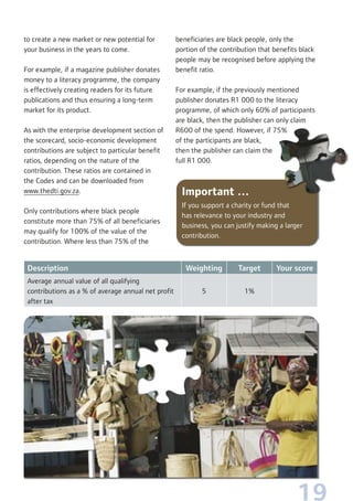 19
Important …
If you support a charity or fund that
has relevance to your industry and
business, you can justify making a larger
contribution.
Description Weighting Target Your score
Average annual value of all qualifying
contributions as a % of average annual net profit
after tax
5 1%
to create a new market or new potential for
your business in the years to come.
For example, if a magazine publisher donates
money to a literacy programme, the company
is effectively creating readers for its future
publications and thus ensuring a long-term
market for its product.
As with the enterprise development section of
the scorecard, socio-economic development
contributions are subject to particular benefit
ratios, depending on the nature of the
contribution. These ratios are contained in
the Codes and can be downloaded from
www.thedti.gov.za.
Only contributions where black people
constitute more than 75% of all beneficiaries
may qualify for 100% of the value of the
contribution. Where less than 75% of the
beneficiaries are black people, only the
portion of the contribution that benefits black
people may be recognised before applying the
benefit ratio.
For example, if the previously mentioned
publisher donates R1 000 to the literacy
programme, of which only 60% of participants
are black, then the publisher can only claim
R600 of the spend. However, if 75%
of the participants are black,
then the publisher can claim the
full R1 000.
 