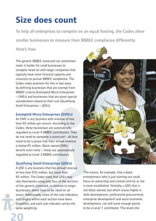 20
Size does count
To help all enterprises to compete on an equal footing, the Codes allow
smaller businesses to measure their BBBEE compliance differently.
Here’s how.
The generic BBBEE scorecard can sometimes
make it harder for small businesses to
compete head-on with larger companies that
typically have more financial capacity and
resources to pursue BBBEE compliance. The
Codes make provision for this in two ways:
by defining businesses that are exempt from
BBBEE criteria (Exempted Micro Enterprises
– EMEs) and businesses that are given special
consideration based on their size (Qualifying
Small Enterprises – QSEs).
Exempted Micro Enterprises (EMEs)
An EME is any business with revenue of less
than R5 million per annum. According to the
Codes, these businesses are automatically
regarded as Level 4 BBBEE contributors. They
do not need to complete a scorecard – all they
need to do is prove that their annual revenue
is below R5 million. Black-owned EMEs
benefit even more – these are automatically
regarded as Level 3 BBBEE contributors.
Qualifying Small Enterprises (QSEs)
A QSE is any business that has annual revenue
of less than R35 million, but more than
R5 million. The Codes state that QSEs may
rate themselves using only four of the sections
of the generic scorecard, in contrast to larger
businesses, which have to be rated on all
seven. Additionally, some of the sub-indicators
and targets within each section have been
simplified, and each sub-indicator carries the
same weighting.
This means, for example, that a black
entrepreneur who is just starting out could
focus on ownership and control until he or she
is more established. Similarly, a QSE that is
not black-owned, but which scores highly in
skills development, preferential procurement,
enterprise development and socio-economic
development, can still score enough points
to be a Level 1 contributor. This levels the
 