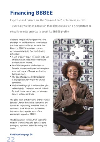 22
Access to adequate funding remains a top
challenge for local businesses – even those
that have been established for some time.
Players in BBBEE transactions or start-
up companies typically face the following
difficulties:
• A lack of equity to pay for shares and a lack
of resources or assets needed to secure
traditional bank finance.
• Insufficient experience in business or
financial management (poor business plans
are a main cause of finance applications
being rejected).
• The cost of preparing tender proposals
is disproportionately higher for smaller
companies.
• Limited working capital and cash flow, plus
delayed project payments, make it difficult
for small businesses to meet performance
targets on large contracts.
The good news is that in terms of the Financial
Services Charter, all financial institutions are
committed to providing accessible financial
services to black people and to directing
investment into targeted areas of the
economy in support of BBBEE.
This takes various formats, from traditional
medium-term business and personal loans
through to high-level BBBEE financing and
advice.
Financing BBBEE
Expertise and finance are the “diamond duo” of business success
– especially so for an operation that plans to take on a new partner or
embark on new projects to boost its BBBEE profile.
Continued on page 24
 