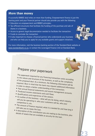 23
More than money
A successful BBBEE deal relies on more than funding. Empowerment finance is just the
starting point and your financial partner should also provide you with the following:
• Education on empowerment and BBBEE principles.
• Tax-efficient structures that facilitate the funding of the purchase and sale of
shares in a business.
• Access to generic legal documentation needed to facilitate the transaction.
• Funds to conclude the transaction.
• It also important to choose a financial partner who understands your business
and who can help you to apply for any available grants and support initiatives.
For more information, visit the business banking section of the Standard Bank website at
www.standardbank.co.za, or contact the Leveraged Finance Unit at Standard Bank.
Prepare your paperwork
The paperwork required for any financing transaction varies according
to the nature and structure of the business, as well as the complexity
of the proposed deal. As a minimum, the following information will be
required. Bear in mind that the bank may request additional information
in order to obtain a better understanding of the transaction.
• Past annual financial statements and recent management accounts.
• Predicted income statements and cash flows.• Qualifications and experience of the owners.• An outline of the business – what will you be doing, which industry
will you be operating in, who your customers will be, who your
competition is, etc.
• The amount of finance required, what it is needed for and how long it
will take you to repay the loan.• A description of the contribution you are making to the business, plus
details of assets that are available as security for the loan.
 