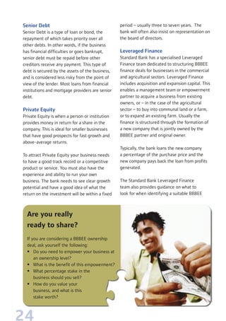 24
Senior Debt
Senior Debt is a type of loan or bond, the
repayment of which takes priority over all
other debts. In other words, if the business
has financial difficulties or goes bankrupt,
senior debt must be repaid before other
creditors receive any payment. This type of
debt is secured by the assets of the business,
and is considered less risky from the point of
view of the lender. Most loans from financial
institutions and mortgage providers are senior
debt.
Private Equity
Private Equity is when a person or institution
provides money in return for a share in the
company. This is ideal for smaller businesses
that have good prospects for fast growth and
above-average returns.
To attract Private Equity your business needs
to have a good track record or a competitive
product or service. You must also have the
experience and ability to run your own
business. The bank needs to see clear growth
potential and have a good idea of what the
return on the investment will be within a fixed
period – usually three to seven years. The
bank will often also insist on representation on
the board of directors.
Leveraged Finance
Standard Bank has a specialised Leveraged
Finance team dedicated to structuring BBBEE
finance deals for businesses in the commercial
and agricultural sectors. Leveraged Finance
includes acquisition and expansion capital. This
enables a management team or empowerment
partner to acquire a business from existing
owners, or – in the case of the agricultural
sector – to buy into communal land or a farm,
or to expand an existing farm. Usually the
finance is structured through the formation of
a new company that is jointly owned by the
BBBEE partner and original owner.
Typically, the bank loans the new company
a percentage of the purchase price and the
new company pays back the loan from profits
generated.
The Standard Bank Leveraged Finance
team also provides guidance on what to
look for when identifying a suitable BBBEE
Are you really
ready to share?
If you are considering a BBBEE ownership
deal, ask yourself the following:
• Do you need to empower your business at
an ownership level?
• What is the benefit of this empowerment?
• What percentage stake in the
business should you sell?
• How do you value your
business, and what is this
stake worth?
 
