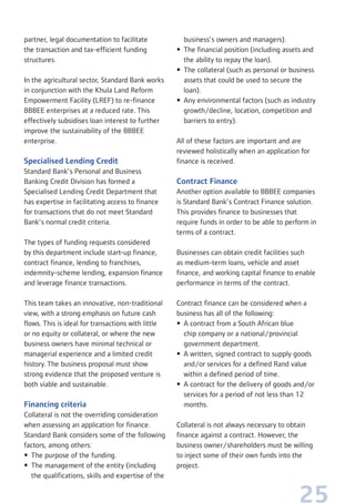 25
partner, legal documentation to facilitate
the transaction and tax-efficient funding
structures.
In the agricultural sector, Standard Bank works
in conjunction with the Khula Land Reform
Empowerment Facility (LREF) to re-finance
BBBEE enterprises at a reduced rate. This
effectively subsidises loan interest to further
improve the sustainability of the BBBEE
enterprise.
Specialised Lending Credit
Standard Bank’s Personal and Business
Banking Credit Division has formed a
Specialised Lending Credit Department that
has expertise in facilitating access to finance
for transactions that do not meet Standard
Bank’s normal credit criteria.
The types of funding requests considered
by this department include start-up finance,
contract finance, lending to franchises,
indemnity-scheme lending, expansion finance
and leverage finance transactions.
This team takes an innovative, non-traditional
view, with a strong emphasis on future cash
flows. This is ideal for transactions with little
or no equity or collateral, or where the new
business owners have minimal technical or
managerial experience and a limited credit
history. The business proposal must show
strong evidence that the proposed venture is
both viable and sustainable.
Financing criteria
Collateral is not the overriding consideration
when assessing an application for finance.
Standard Bank considers some of the following
factors, among others:
• The purpose of the funding.
• The management of the entity (including
the qualifications, skills and expertise of the
business’s owners and managers).
• The financial position (including assets and
the ability to repay the loan).
• The collateral (such as personal or business
assets that could be used to secure the
loan).
• Any environmental factors (such as industry
growth/decline, location, competition and
barriers to entry).
All of these factors are important and are
reviewed holistically when an application for
finance is received.
Contract Finance
Another option available to BBBEE companies
is Standard Bank’s Contract Finance solution.
This provides finance to businesses that
require funds in order to be able to perform in
terms of a contract.
Businesses can obtain credit facilities such
as medium-term loans, vehicle and asset
finance, and working capital finance to enable
performance in terms of the contract.
Contract finance can be considered when a
business has all of the following:
• A contract from a South African blue
chip company or a national/provincial
government department.
• A written, signed contract to supply goods
and/or services for a defined Rand value
within a defined period of time.
• A contract for the delivery of goods and/or
services for a period of not less than 12
months.
Collateral is not always necessary to obtain
finance against a contract. However, the
business owner/shareholders must be willing
to inject some of their own funds into the
project.
 