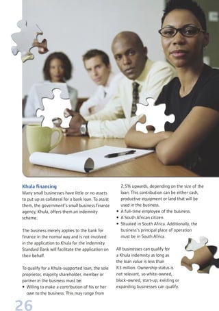 26
Khula financing
Many small businesses have little or no assets
to put up as collateral for a bank loan. To assist
them, the government’s small business finance
agency, Khula, offers them an indemnity
scheme.
The business merely applies to the bank for
finance in the normal way and is not involved
in the application to Khula for the indemnity.
Standard Bank will facilitate the application on
their behalf.
To qualify for a Khula-supported loan, the sole
proprietor, majority shareholder, member or
partner in the business must be:
• Willing to make a contribution of his or her
own to the business. This may range from
2,5% upwards, depending on the size of the
loan. This contribution can be either cash,
productive equipment or land that will be
used in the business.
• A full-time employee of the business.
• A South African citizen.
• Situated in South Africa. Additionally, the
business’s principal place of operation
must be in South Africa.
All businesses can qualify for
a Khula indemnity as long as
the loan value is less than
R3 million. Ownership status is
not relevant, so white-owned,
black-owned, start-up, existing or
expanding businesses can qualify.
 