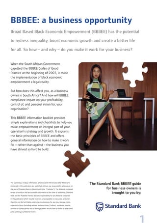 1
BBBEE: a business opportunity
Broad Based Black Economic Empowerment (BBBEE) has the potential
to redress inequality, boost economic growth and create a better life
for all. So how – and why – do you make it work for your business?
When the South African Government
gazetted the BBBEE Codes of Good
Practice at the beginning of 2007, it made
the implementation of black economic
empowerment a legal reality.
But how does this affect you, as a business
owner in South Africa? And how will BBBEE
compliance impact on your profitability,
control of, and personal vision for, your
organisation?
This BBBEE information booklet provides
simple explanations and checklists to help you
make empowerment an integral part of your
operation’s strategy and growth. It explains
the basic principles of BBBEE and offers
general information on how to make it work
for – rather than against – the business you
have strived so hard to build.
The opinion(s), view(s), information, article(s) and reference(s) (the “Material”)
contained in this publication are published without any responsibility whatsoever on
the part of Standard Bank or Words’worth (the “Publisher”). The Material contained
herein is based on the best available information at the time of publishing. Standard
Bank and the Publisher hereby disclaim responsibility for any Material contained
in the publication which may be incorrect, unacceptable or inaccurate, and shall
therefore not be held liable under any circumstances for any loss, damage, costs,
expense or injury (including without limitation direct, indirect, incidental, special,
punitive or consequential loss or damage) which results from a reader or other third
party utilising any Material herein.
The Standard Bank BBBEE guide
for business owners is
brought to you by:
 