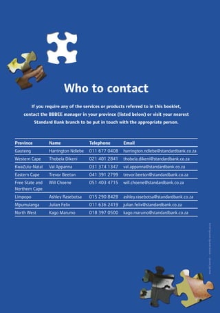 Who to contact
If you require any of the services or products referred to in this booklet,
contact the BBBEE manager in your province (listed below) or visit your nearest
Standard Bank branch to be put in touch with the appropriate person.
Province Name Telephone Email
Gauteng Harrington Ndlebe 011 677 0408 harrington.ndlebe@standardbank.co.za
Western Cape Thobela Dikeni 021 401 2841 thobela.dikeni@standardbank.co.za
KwaZulu-Natal Val Appanna 031 374 1347 val.appanna@standardbank.co.za
Eastern Cape Trevor Beeton 041 391 2799 trevor.beeton@standardbank.co.za
Free State and
Northern Cape
Will Choene 051 403 4715 will.choene@standardbank.co.za
Limpopo Ashley Rasebotsa 015 290 8428 ashley.rasebotsa@standardbank.co.za
Mpumulanga Julian Felix 011 636 2419 julian.felix@standardbank.co.za
North West Kago Marumo 018 397 0500 kago.marumo@standardbank.co.za
 