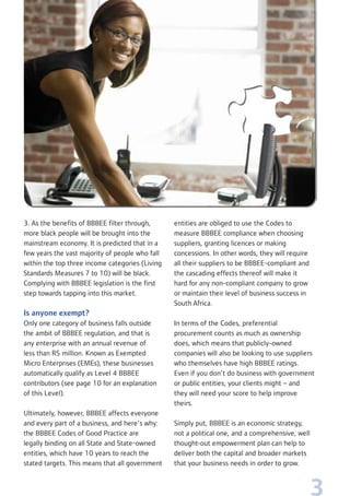 3
3. As the benefits of BBBEE filter through,
more black people will be brought into the
mainstream economy. It is predicted that in a
few years the vast majority of people who fall
within the top three income categories (Living
Standards Measures 7 to 10) will be black.
Complying with BBBEE legislation is the first
step towards tapping into this market.
Is anyone exempt?
Only one category of business falls outside
the ambit of BBBEE regulation, and that is
any enterprise with an annual revenue of
less than R5 million. Known as Exempted
Micro Enterprises (EMEs), these businesses
automatically qualify as Level 4 BBBEE
contributors (see page 10 for an explanation
of this Level).
Ultimately, however, BBBEE affects everyone
and every part of a business, and here’s why:
the BBBEE Codes of Good Practice are
legally binding on all State and State-owned
entities, which have 10 years to reach the
stated targets. This means that all government
entities are obliged to use the Codes to
measure BBBEE compliance when choosing
suppliers, granting licences or making
concessions. In other words, they will require
all their suppliers to be BBBEE-compliant and
the cascading effects thereof will make it
hard for any non-compliant company to grow
or maintain their level of business success in
South Africa.
In terms of the Codes, preferential
procurement counts as much as ownership
does, which means that publicly-owned
companies will also be looking to use suppliers
who themselves have high BBBEE ratings.
Even if you don’t do business with government
or public entities, your clients might – and
they will need your score to help improve
theirs.
Simply put, BBBEE is an economic strategy,
not a political one, and a comprehensive, well
thought-out empowerment plan can help to
deliver both the capital and broader markets
that your business needs in order to grow.
 